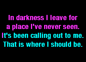 In darkness I leave for

a place I've never seen.
It's been calling out to me.
That is where I should be.