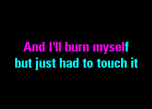 And I'll burn myself

but just had to touch it