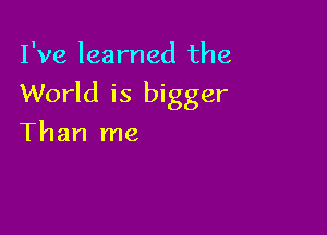 I've learned the

World is bigger

Than me