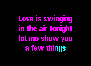 Love is swinging
in the air tonight

let me show you
a few things