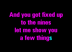 And you got fixed up
to the nines

let me show you
a few things