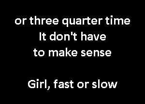 or three quarter time
It don't have
to make sense

Girl, fast or slow