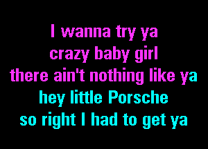 I wanna try ya
crazy baby girl
there ain't nothing like ya
hey little Porsche
so right I had to get ya