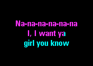 Na-na-na-na-na-na

I. I want ya
girl you know