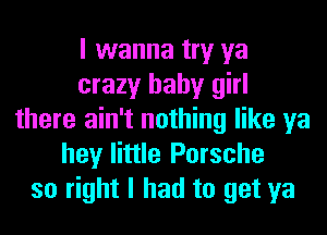 I wanna try ya
crazy baby girl
there ain't nothing like ya
hey little Porsche
so right I had to get ya