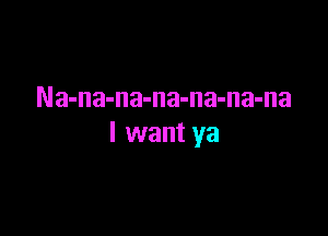 Na-na-na-na-na-na-na

I want ya