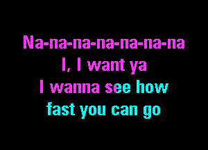 Na-na-na-na-na-na-na
I. I want ya

I wanna see how
fast you can go