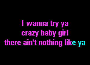 I wanna try ya

crazy baby girl
there ain't nothing like ya