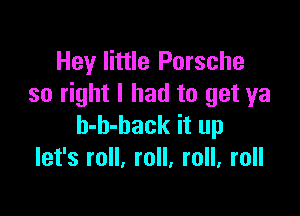 Hey little Porsche
so right I had to get ya

b-h-hack it up
let's roll, roll, roll, roll