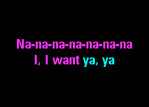 Na-na-na-na-na-na-na

I, I want ya, ya