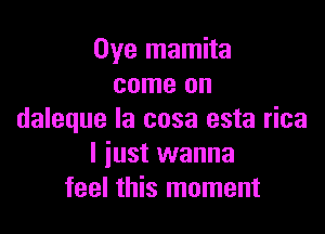 Oye mamita
come on

daleque la cosa esta rica
I just wanna
feel this moment