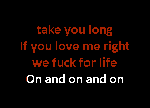 take you long
If you love me right

we fuck for life
On and on and on