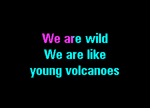 We are wild

We are like
young volcanoes