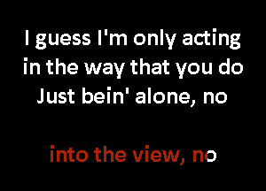 I guess I'm only acting
in the way that you do

Just bein' alone, no

into the view, no