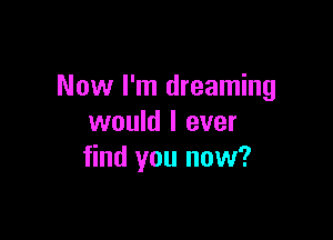 Now I'm dreaming

would I ever
find you now?