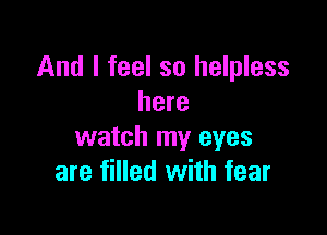 And I feel so helpless
here

watch my eyes
are filled with fear