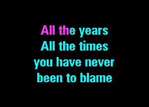 All the years
All the times

you have never
been to blame