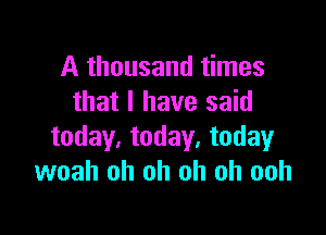 A thousand times
that l have said

today, today. today
woah oh oh oh oh ooh