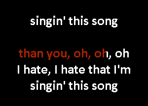 singin' this song

than you, oh, oh, oh
I hate, I hate that I'm
singin' this song