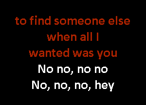 to find someone else
when all I

wanted was you
No no, no no
No, no, no, hey