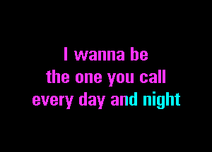 I wanna be

the one you call
every day and night