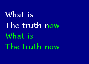 What is
The truth now

What is
The truth now