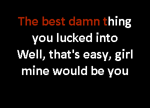 The best damn thing
you lucked into

Well, that's easy, girl
mine would be you