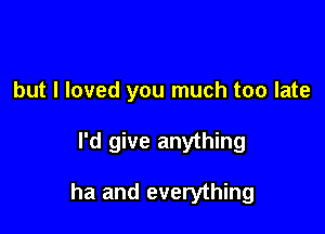 but I loved you much too late

I'd give anything

ha and everything