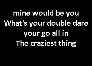 mine would be you
What's your double dare

your go all in
The craziest thing
