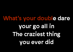 What's your double dare

your go all in
The craziest thing
you ever did