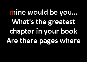 mine would be you...

What's the greatest

chapter in your book
Are there pages where