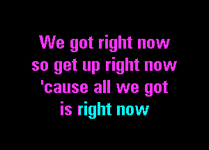 We got right now
so get up right now

'cause all we got
is right now