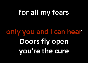 for all my fears

only you and I can hear
Doors fly open
you're the cure