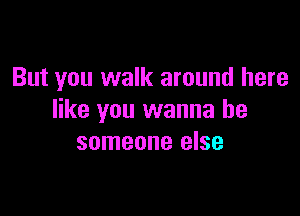 But you walk around here

like you wanna be
someone else