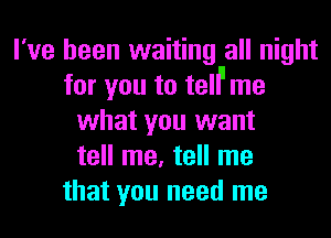 I've been waiting all night
for you to telil me
what you want
tell me, tell me
that you need me