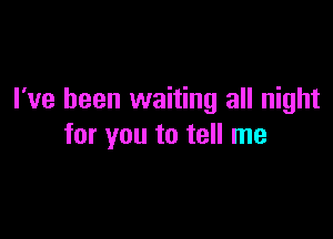 I've been waiting all night

for you to tell me