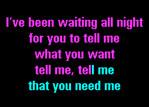 I've been waiting all night
for you to tell me
what you want
tell me, tell me
that you need me