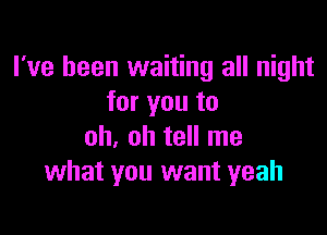 I've been waiting all night
for you to

oh, oh tell me
what you want yeah