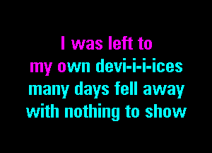 I was left to
my own devi-i-i-ices

many days fell away
with nothing to show