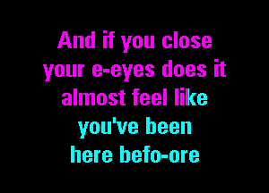 And if you close
your e-eyes does it

almost feel like
you've been
here hefo-ore