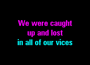 We were caught

up and lost
in all of our vices