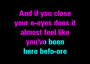 And if you close
your e-eyes does it

almost feel like
you've been
here hefo-ore