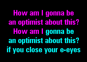 How am I gonna be
an optimist about this?
How am I gonna be
an optimist about this?
if you close your e-eyes