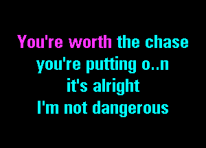 You're worth the chase
you're putting o..n

it's alright
I'm not dangerous