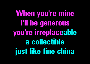 When you're mine
I'll be generous

you're irreplaceable
a collectible
just like fine china