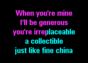 When you're mine
I'll be generous

you're irreplaceable
a collectible
just like fine china