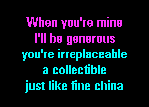 When you're mine
I'll be generous

you're irreplaceable
a collectible
just like fine china