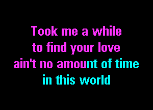 Took me a while
to find your love

ain't no amount of time
in this world