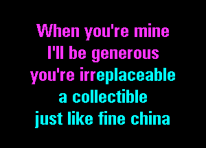 When you're mine
I'll be generous

you're irreplaceable
a collectible
just like fine china