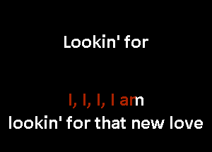 Lookin' for

I, I, l, I am
lookin' for that new love